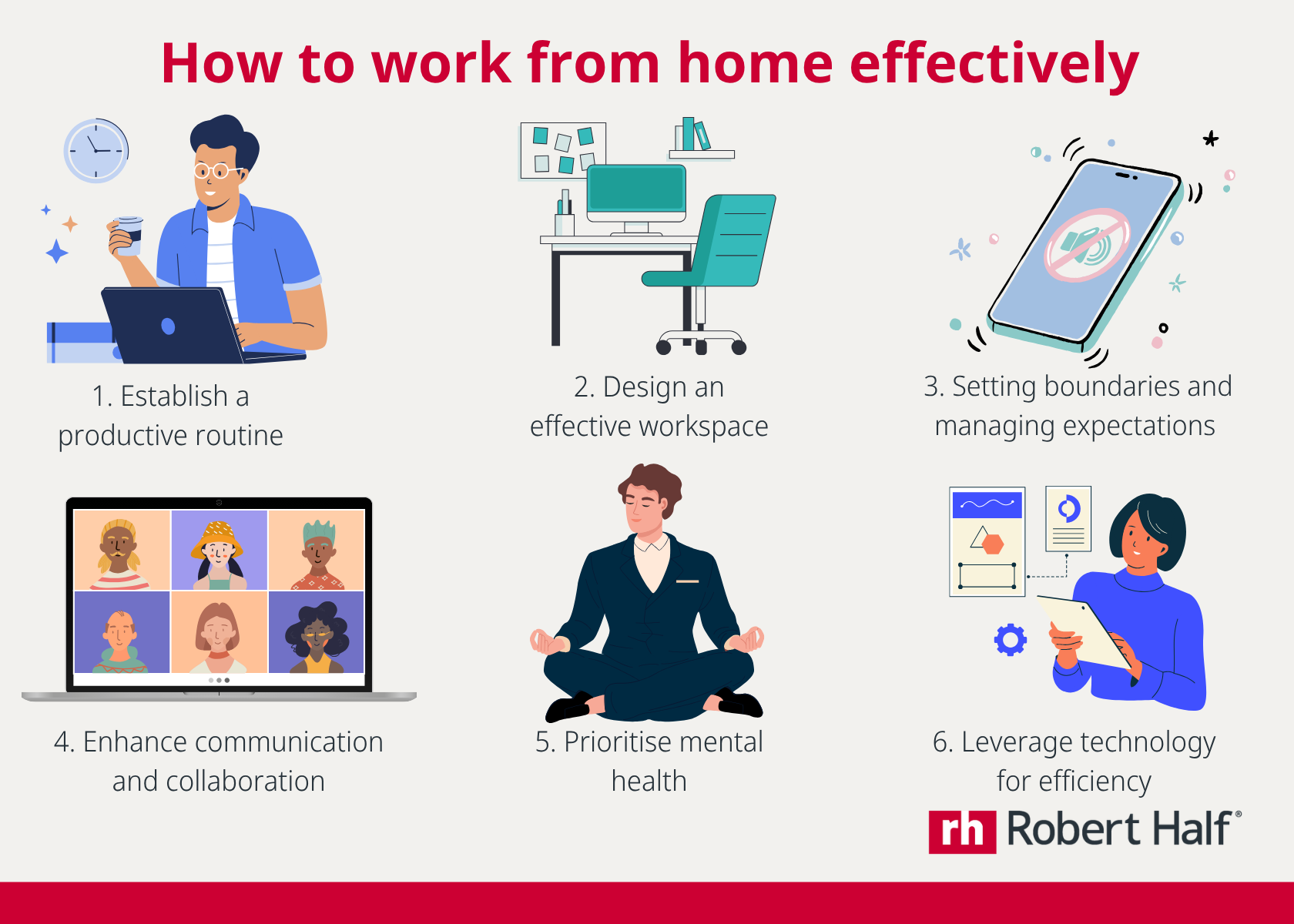 How to work from home effectively: Number One: Establish a productive routine ; Number Two: Design an effective workspace; Number Three: Setting boundaries and managing expectations;  Number Four: Enhance communication and collaboration;  Number Five: Prioritise mental health and wellbeing;   Number Six: Leverage technology for efficiency 