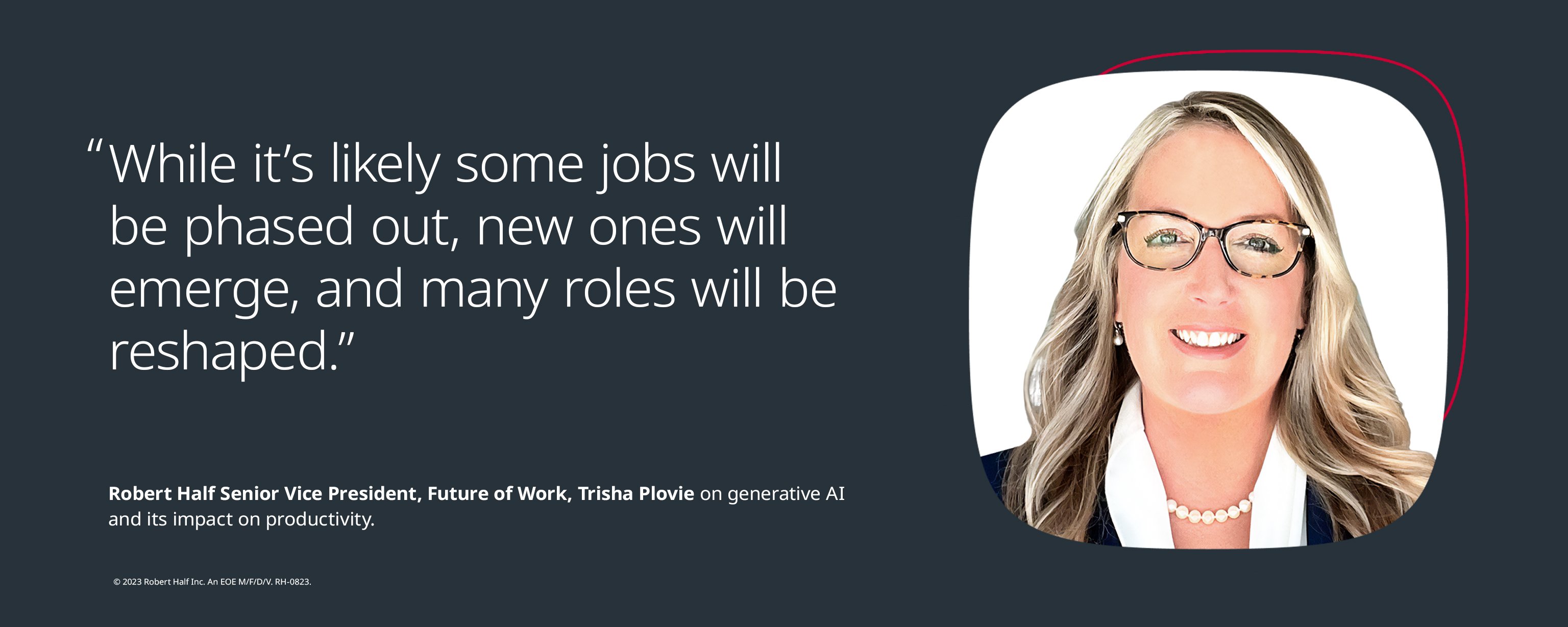“While it’s likely some jobs will be phased out, new ones will emerge, and many roles will be reshaped.” - Trisha Plovie, Senior Vice President, Future of Work, Robert Half